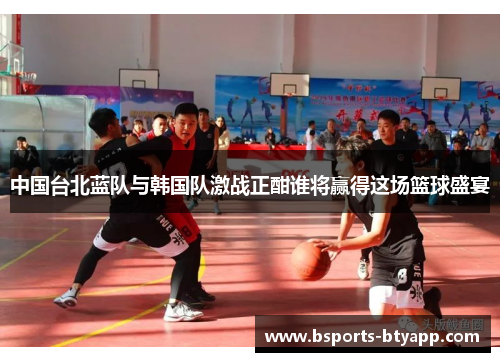 中国台北蓝队与韩国队激战正酣谁将赢得这场篮球盛宴